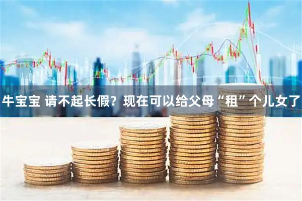牛宝宝 请不起长假？现在可以给父母“租”个儿女了