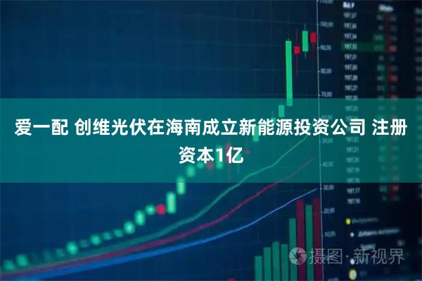 爱一配 创维光伏在海南成立新能源投资公司 注册资本1亿