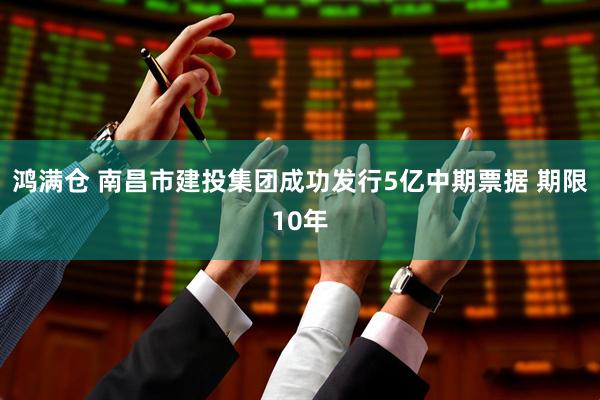 鸿满仓 南昌市建投集团成功发行5亿中期票据 期限10年