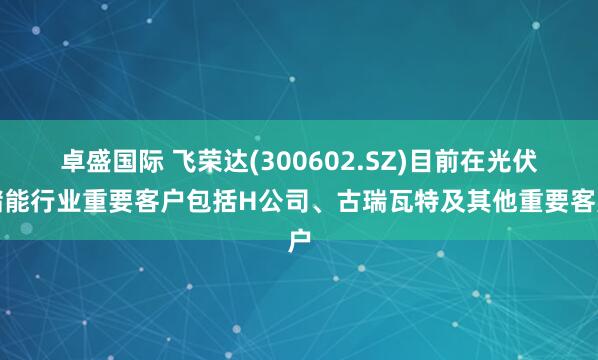 卓盛国际 飞荣达(300602.SZ)目前在光伏储能行业重要客户包括H公司、古瑞瓦特及其他重要客户