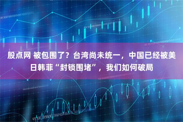 股点网 被包围了？台湾尚未统一，中国已经被美日韩菲“封锁围堵”，我们如何破局