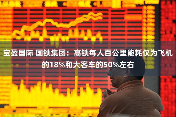 宝盈国际 国铁集团：高铁每人百公里能耗仅为飞机的18%和大客车的50%左右