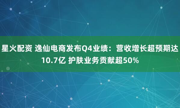 星火配资 逸仙电商发布Q4业绩：营收增长超预期达10.7亿 护肤业务贡献超50%