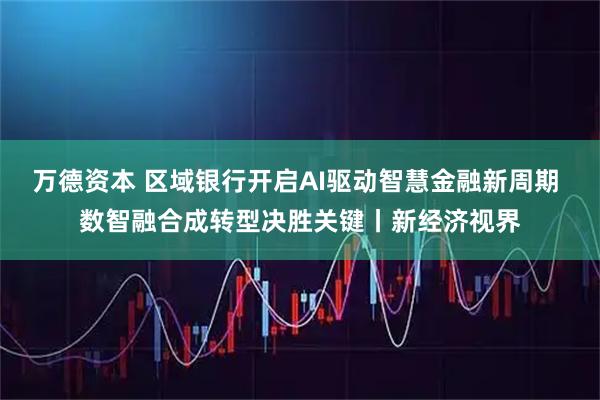 万德资本 区域银行开启AI驱动智慧金融新周期 数智融合成转型决胜关键丨新经济视界