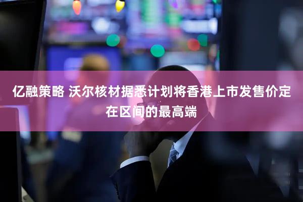 亿融策略 沃尔核材据悉计划将香港上市发售价定在区间的最高端