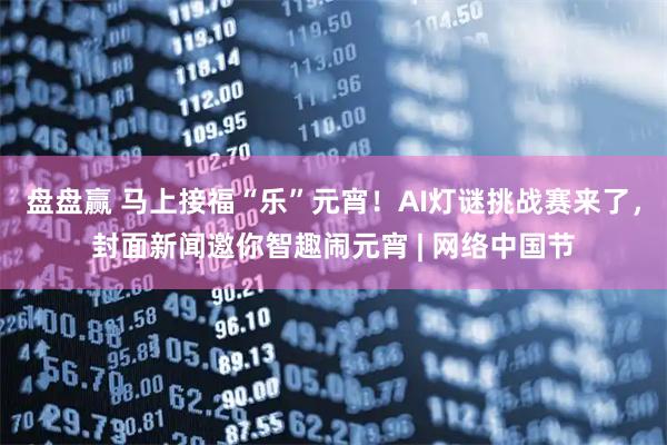 盘盘赢 马上接福“乐”元宵！AI灯谜挑战赛来了，封面新闻邀你智趣闹元宵 | 网络中国节