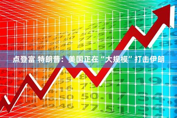 点登富 特朗普：美国正在“大规模”打击伊朗