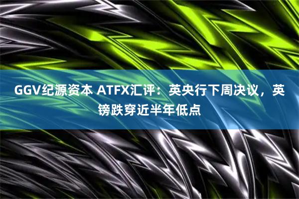GGV纪源资本 ATFX汇评：英央行下周决议，英镑跌穿近半年低点