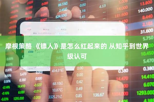 摩根策酪 《镖人》是怎么红起来的 从知乎到世界级认可