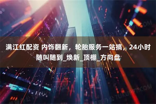 满江红配资 内饰翻新，轮胎服务一站搞，24小时随叫随到_焕新_顶棚_方向盘