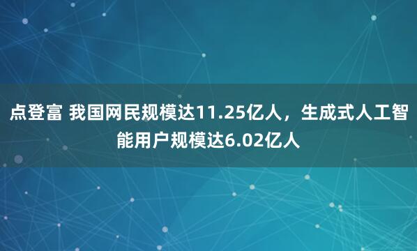 点登富 我国网民规模达11.25亿人，生成式人工智能用户规模达6.02亿人